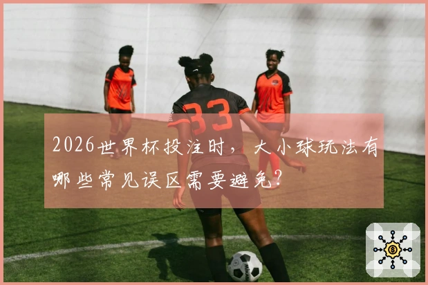 2026世界杯投注时，大小球玩法有哪些常见误区需要避免？