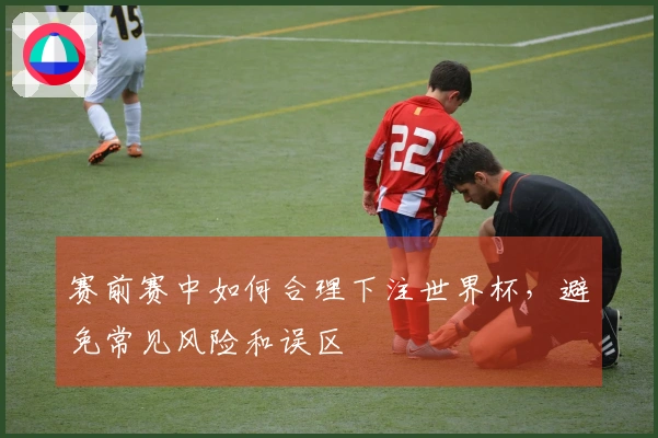 赛前赛中如何合理下注世界杯，避免常见风险和误区