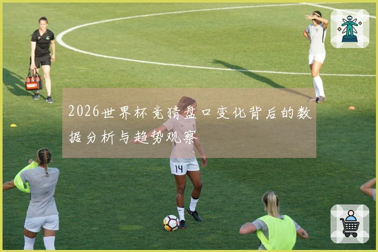 2026世界杯竞猜盘口变化背后的数据分析与趋势观察