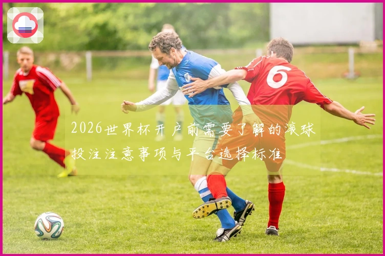2026世界杯开户前需要了解的滚球投注注意事项与平台选择标准