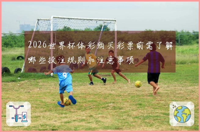 2026世界杯体彩购买彩票前需了解哪些投注规则和注意事项