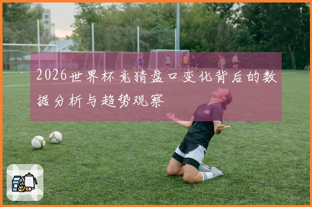 2026世界杯竞猜盘口变化背后的数据分析与趋势观察