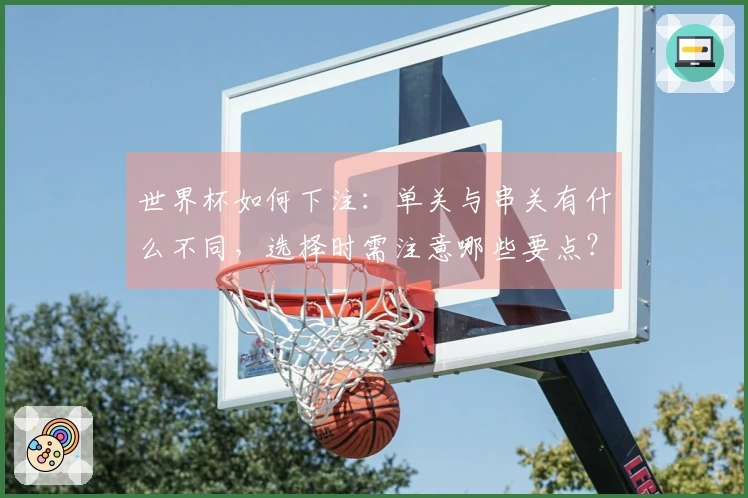 世界杯如何下注：单关与串关有什么不同，选择时需注意哪些要点？